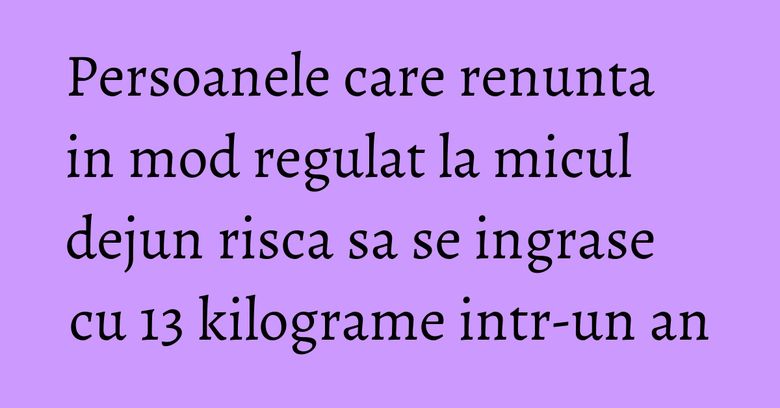 Persoanele care renunta in mod regulat la micul dejun risca sa se ingrase cu 13 kilograme intr-un an