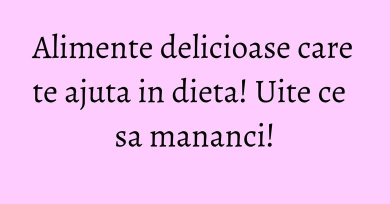 Alimente delicioase care te ajuta in dieta! Uite ce sa mananci!