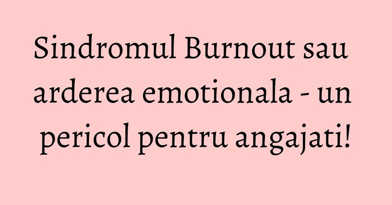 Sindromul Burnout sau arderea emotionala - un pericol pentru angajati! Sindromul Burnout sau arderea emotionala - un pericol pentru angajati!