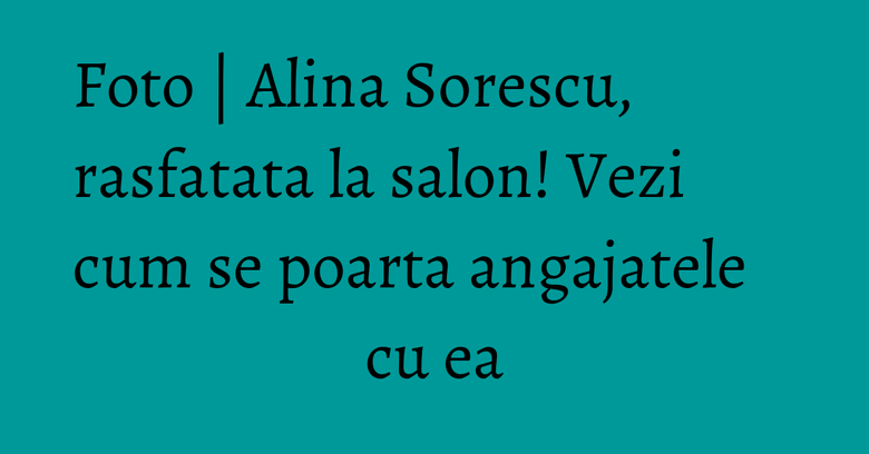 Foto | Alina Sorescu, rasfatata la salon! Vezi cum se poarta angajatele cu ea