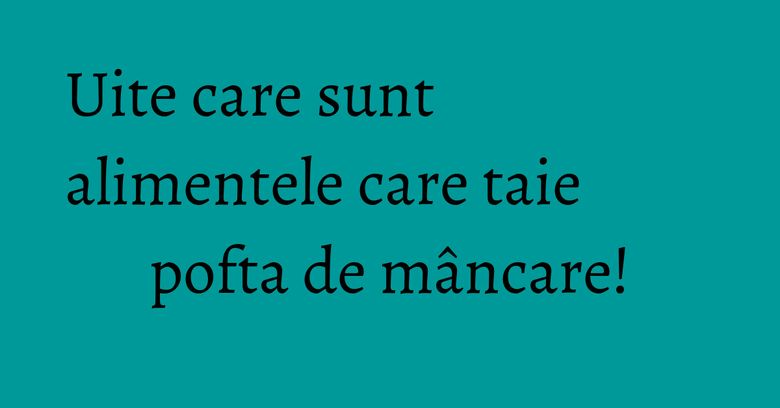Uite care sunt alimentele care taie pofta de mâncare!