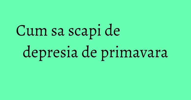 Cum sa scapi de depresia de primavara Cum sa scapi de depresia de primavara