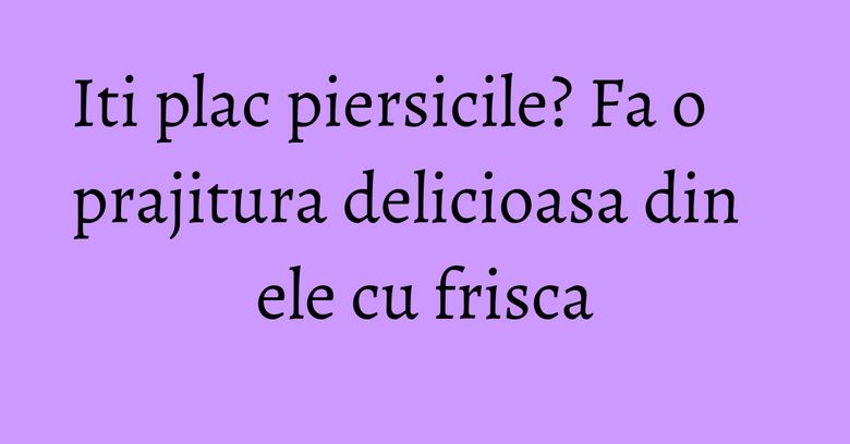 Iti plac piersicile? Fa o prajitura delicioasa din ele cu frisca Iti plac piersicile? Fa o prajitura delicioasa din ele cu frisca