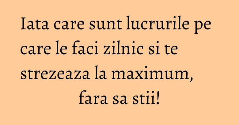 Iata care sunt lucrurile pe care le faci zilnic si te strezeaza la maximum, fara sa stii!