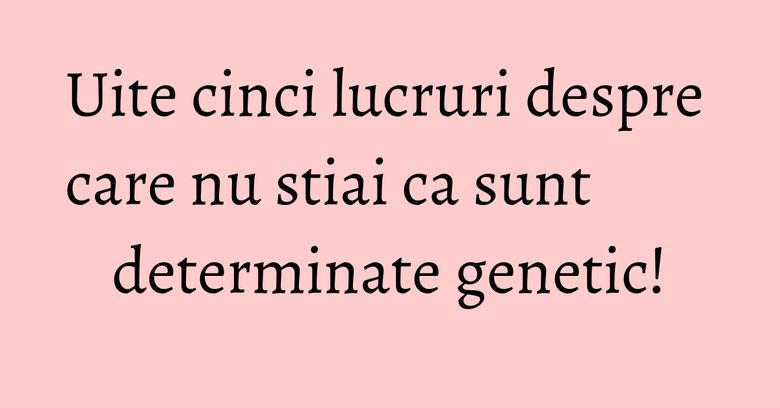 Uite cinci lucruri despre care nu stiai ca sunt determinate genetic! Uite cinci lucruri despre care nu stiai ca sunt determinate genetic!