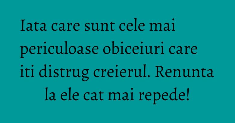 Iata care sunt cele mai periculoase obiceiuri care iti distrug creierul. Renunta la ele cat mai repede!