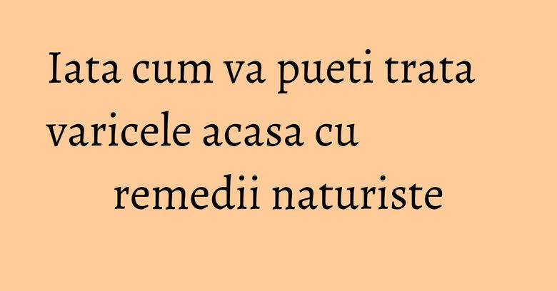 Iata cum va pueti trata varicele acasa cu remedii naturiste