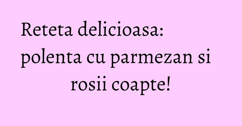 Reteta delicioasa: polenta cu parmezan si rosii coapte! Reteta delicioasa: polenta cu parmezan si rosii coapte!