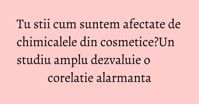 Tu stii cum suntem afectate de chimicalele din cosmetice?Un studiu amplu dezvaluie o corelatie alarmanta Tu stii cum suntem afectate de chimicalele din cosmetice?Un studiu amplu dezvaluie o corelatie alarmanta