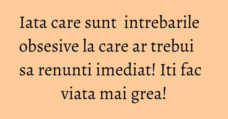 Iata care sunt  intrebarile obsesive la care ar trebui sa renunti imediat! Iti fac viata mai grea!
