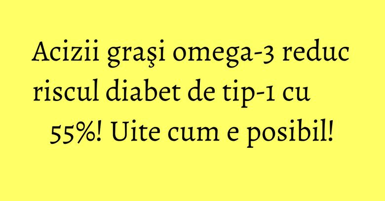 Acizii graşi omega-3 reduc riscul diabet de tip-1 cu 55%! Uite cum e posibil!
