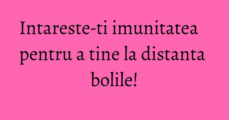 Intareste-ti imunitatea pentru a tine la distanta bolile!