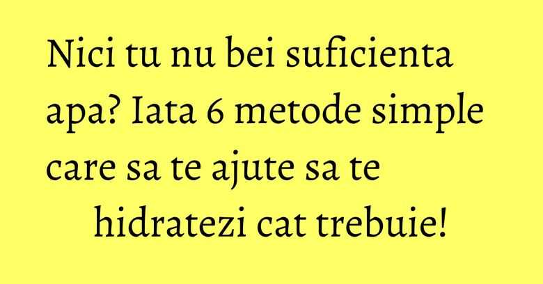 Nici tu nu bei suficienta apa? Iata 6 metode simple care sa te ajute sa te hidratezi cat trebuie!