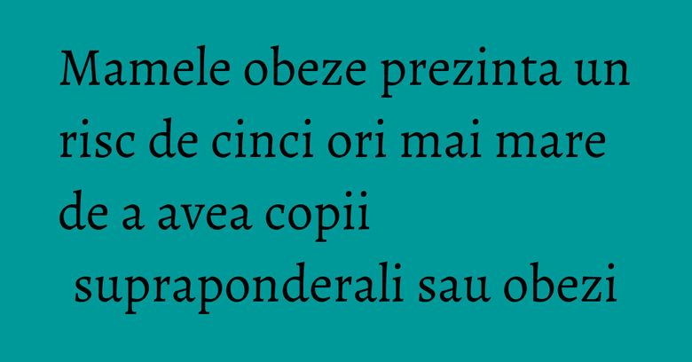 Mamele obeze prezinta un risc de cinci ori mai mare de a avea copii supraponderali sau obezi Mamele obeze prezinta un risc de cinci ori mai mare de a avea copii supraponderali sau obezi