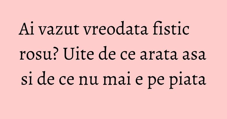 Ai vazut vreodata fistic rosu? Uite de ce arata asa si de ce nu mai e pe piata