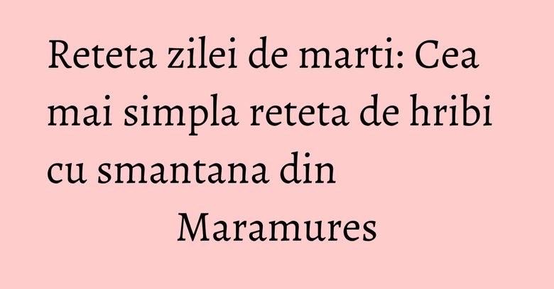 Reteta zilei de marti: Cea mai simpla reteta de hribi cu smantana din Maramures