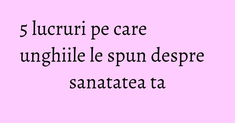 5 lucruri pe care unghiile le spun despre sanatatea ta