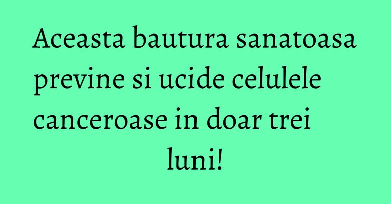 Aceasta bautura sanatoasa previne si ucide celulele canceroase in doar trei luni!