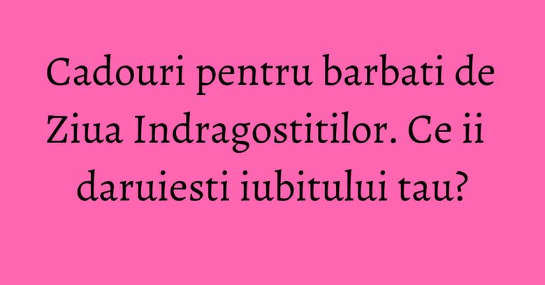 Cadouri pentru barbati de Ziua Indragostitilor. Ce ii daruiesti iubitului tau? Cadouri pentru barbati de Ziua Indragostitilor. Ce ii daruiesti iubitului tau?