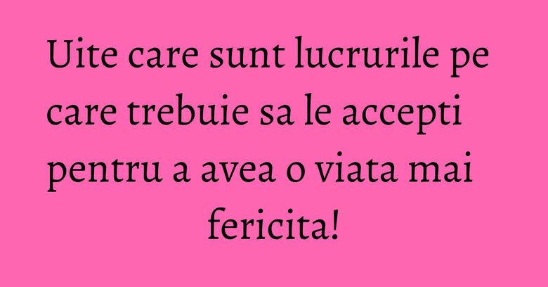 Uite care sunt lucrurile pe care trebuie sa le accepti pentru a avea o viata mai fericita! Uite care sunt lucrurile pe care trebuie sa le accepti pentru a avea o viata mai fericita!