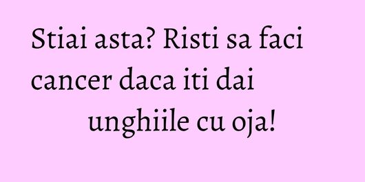 Stiai asta? Risti sa faci cancer daca iti dai unghiile cu oja!
