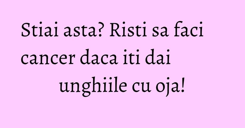 Stiai asta? Risti sa faci cancer daca iti dai unghiile cu oja! Stiai asta? Risti sa faci cancer daca iti dai unghiile cu oja!