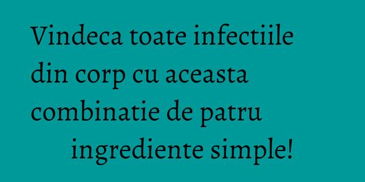 Vindeca toate infectiile din corp cu aceasta combinatie de patru ingrediente simple!