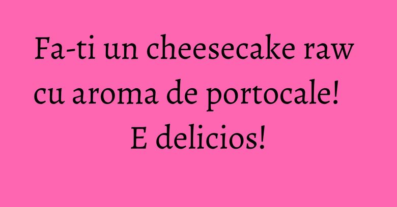 Fa-ti un cheesecake raw cu aroma de portocale! E delicios!