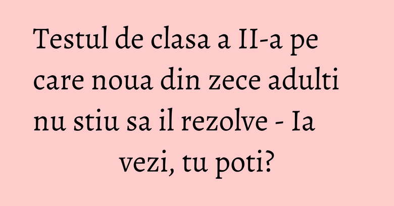 Testul de clasa a II-a pe care noua din zece adulti nu stiu sa il rezolve - Ia vezi, tu poti?