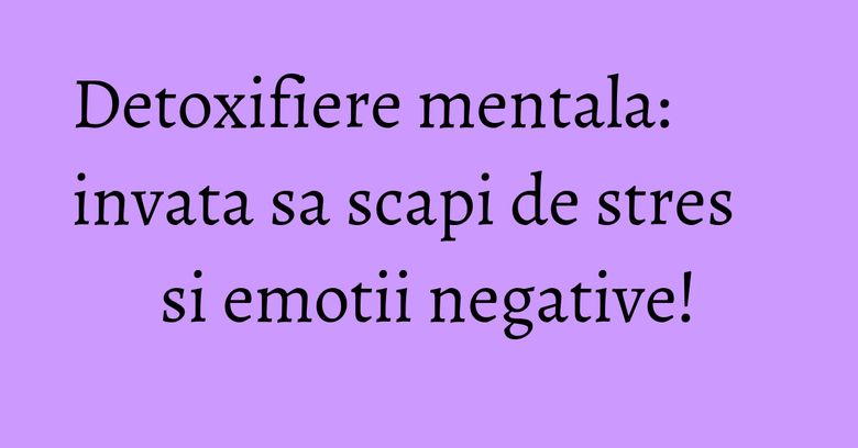 Detoxifiere mentala: invata sa scapi de stres si emotii negative!