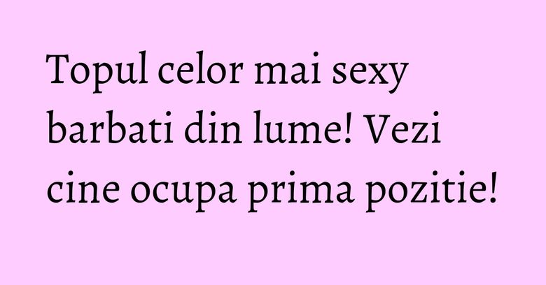 Topul celor mai sexy barbati din lume! Vezi cine ocupa prima pozitie! Topul celor mai sexy barbati din lume! Vezi cine ocupa prima pozitie!