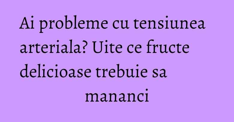 Ai probleme cu tensiunea arteriala? Uite ce fructe delicioase trebuie sa mananci