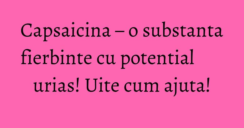 Capsaicina – o substanta fierbinte cu potential urias! Uite cum ajuta! Capsaicina – o substanta fierbinte cu potential urias! Uite cum ajuta!