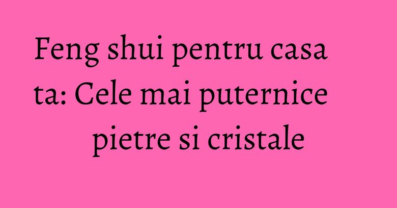 Feng shui pentru casa ta: Cele mai puternice pietre si cristale