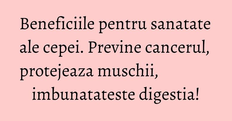 Beneficiile pentru sanatate ale cepei. Previne cancerul, protejeaza muschii, imbunatateste digestia!
