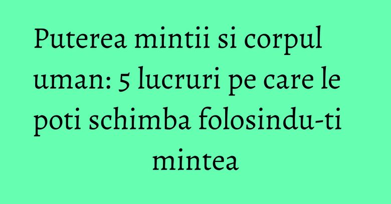 Puterea mintii si corpul uman: 5 lucruri pe care le poti schimba folosindu-ti mintea Puterea mintii si corpul uman: 5 lucruri pe care le poti schimba folosindu-ti mintea
