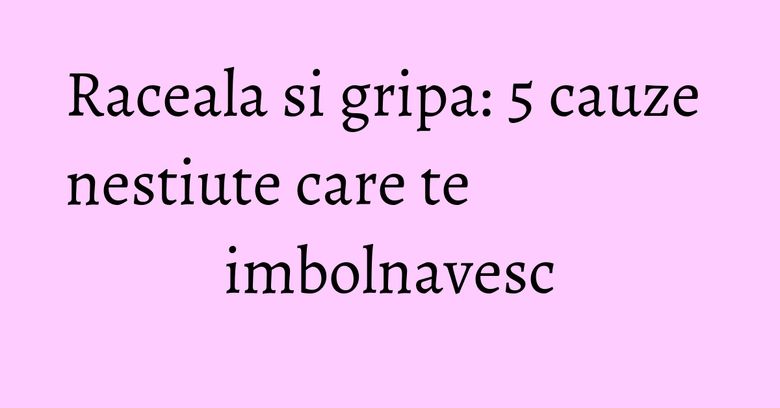Raceala si gripa: 5 cauze nestiute care te imbolnavesc Raceala si gripa: 5 cauze nestiute care te imbolnavesc