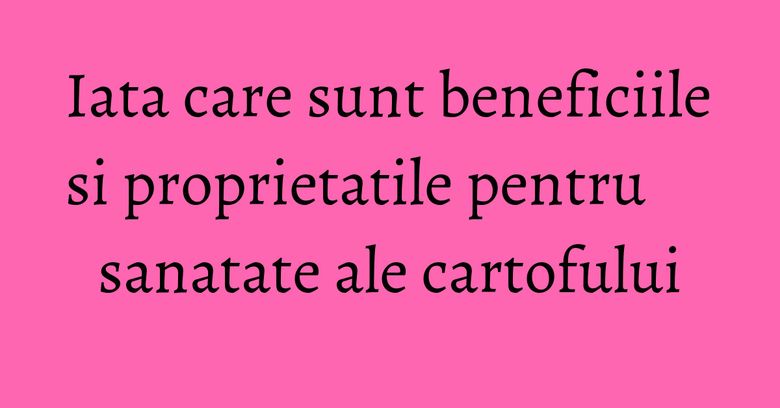 Iata care sunt beneficiile si proprietatile pentru sanatate ale cartofului
