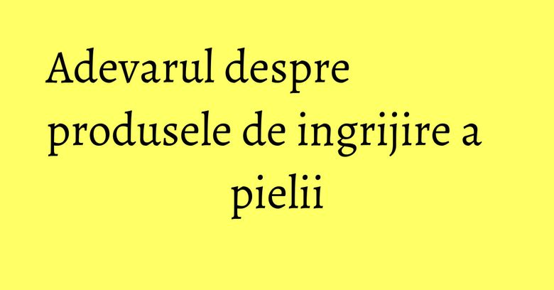 Adevarul despre produsele de ingrijire a pielii Adevarul despre produsele de ingrijire a pielii