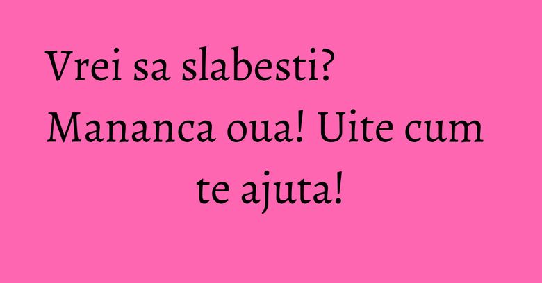 Vrei sa slabesti? Mananca oua! Uite cum te ajuta! Vrei sa slabesti? Mananca oua! Uite cum te ajuta!
