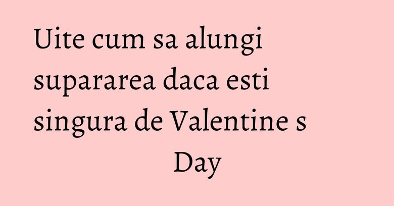 Uite cum sa alungi supararea daca esti singura de Valentineʼs Day Uite cum sa alungi supararea daca esti singura de Valentineʼs Day