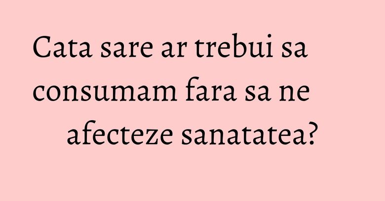 Cata sare ar trebui sa consumam fara sa ne afecteze sanatatea?