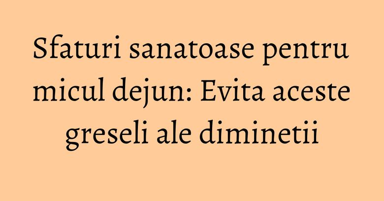 Sfaturi sanatoase pentru micul dejun: Evita aceste greseli ale diminetii