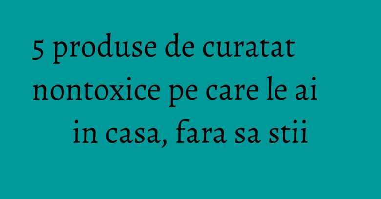 5 produse de curatat nontoxice pe care le ai in casa, fara sa stii 5 produse de curatat nontoxice pe care le ai in casa, fara sa stii