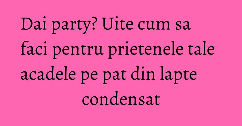 Dai party? Uite cum sa faci pentru prietenele tale acadele pe pat din lapte condensat