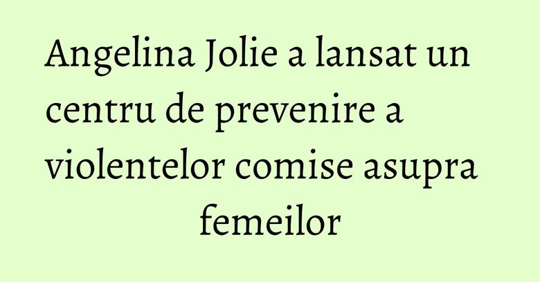 Angelina Jolie a lansat un centru de prevenire a violentelor comise asupra femeilor