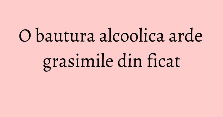 O bautura alcoolica arde grasimile din ficat