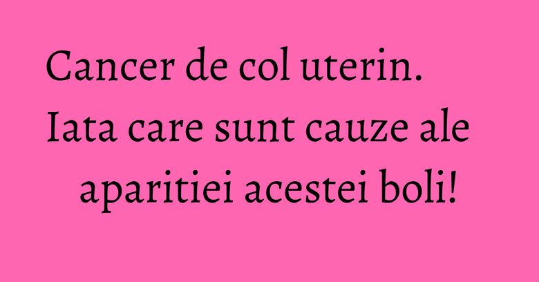 Cancer de col uterin. Iata care sunt cauze ale aparitiei acestei boli!