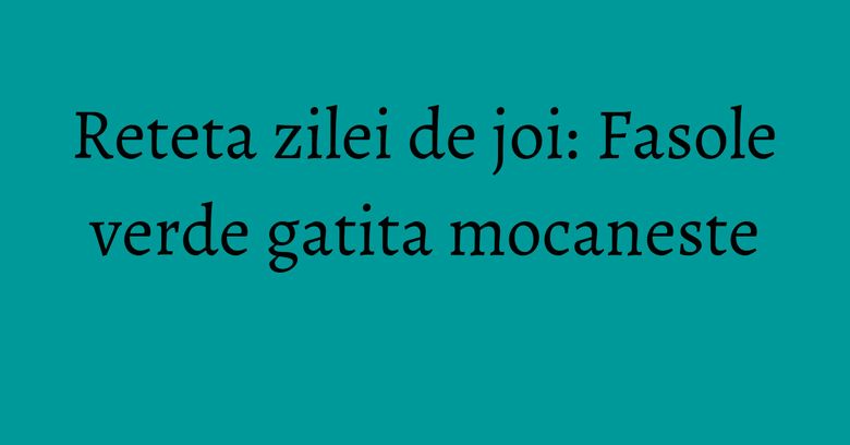 Reteta zilei de joi: Fasole verde gatita mocaneste
