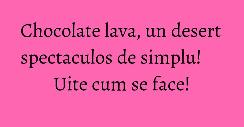 Chocolate lava, un desert spectaculos de simplu! Uite cum se face!